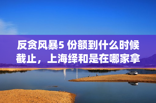 反贪风暴5 份额到什么时候截止，上海绎和是在哪家拿的份额？(反贪风暴5角色介绍)