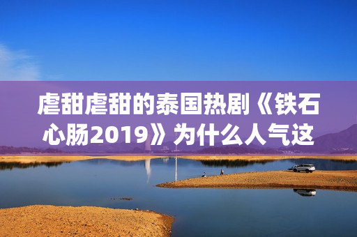 虐甜虐甜的泰国热剧《铁石心肠2019》为什么人气这么高？(比较虐的泰国电视剧有哪些)