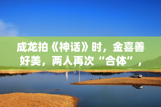 成龙拍《神话》时，金喜善好美，两人再次“合体”，金喜善变了(成龙拍《神话》多大年龄)