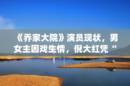 《乔家大院》演员现状,男女主因戏生情,倪大红凭“苏大强”爆红(乔家大院主演叫什么名字) 《乔家大院》演员现状,男女主因戏生情,倪大红凭“苏大强”爆红(乔家大院主演叫什么名字)