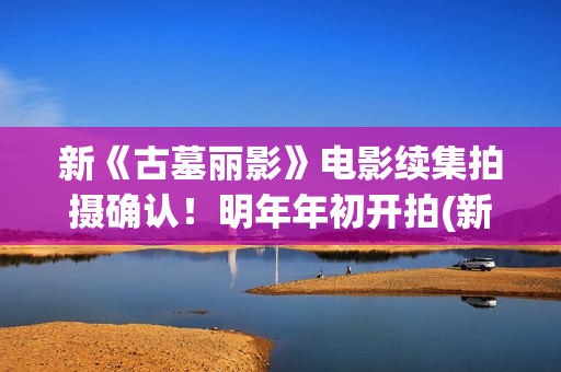 新《古墓丽影》电影续集拍摄确认！明年年初开拍(新版古墓丽影)