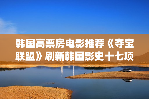 韩国高票房电影推荐《夺宝联盟》刷新韩国影史十七项票房纪录(韩国高票房电影有哪些)
