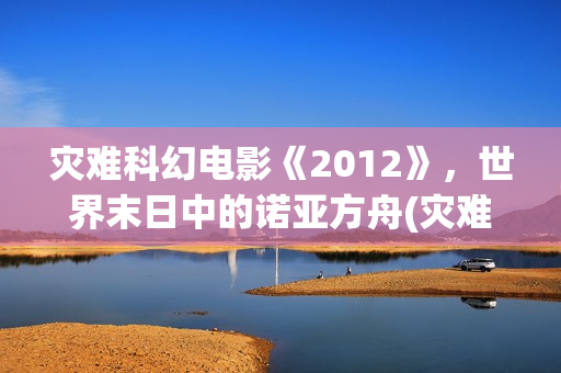 灾难科幻电影《2012》，世界末日中的诺亚方舟(灾难科幻电影《巨洪》在线看全部分)
