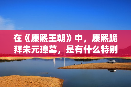 在《康熙王朝》中，康熙跪拜朱元璋墓，是有什么特别的意义吗？(康熙王朝轰动)