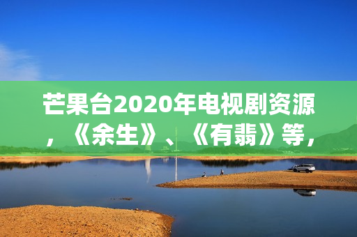 芒果台2020年电视剧资源，《余生》、《有翡》等，你期待哪一部呢(芒果台最新)