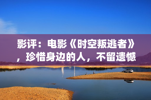 影评：电影《时空叛逃者》，珍惜身边的人，不留遗憾(电影的时)