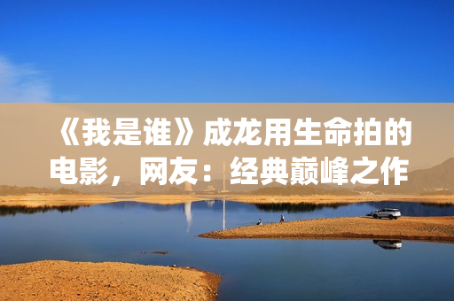 《我是谁》成龙用生命拍的电影，网友：经典巅峰之作，没有之一(《我是谁》成龙免费下载)