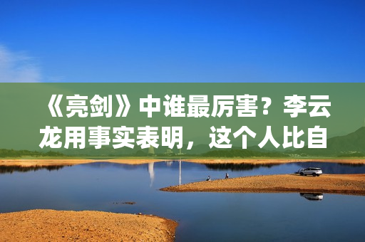 《亮剑》中谁最厉害？李云龙用事实表明，这个人比自己厉害得多了(亮剑中的主角)
