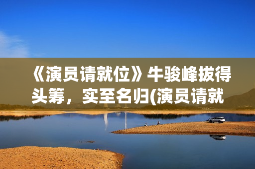 《演员请就位》牛骏峰拔得头筹,实至名归(演员请就位第二季 综艺) 《演员请就位》牛骏峰拔得头筹,实至名归(演员请就位第二季 综艺)