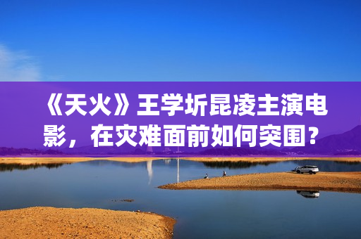 《天火》王学圻昆凌主演电影，在灾难面前如何突围？(天火制片人王珊)