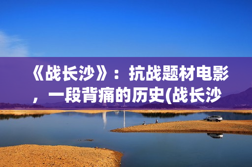 《战长沙》:抗战题材电影,一段背痛的历史(战长沙讲的是真的吗) 《战长沙》:抗战题材电影,一段背痛的历史(战长沙讲的是真的吗)