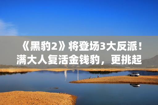 《黑豹2》将登场3大反派！满大人复活金钱豹，更挑起海陆大战！(《黑豹2》剧情曝光)