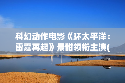 科幻动作电影《环太平洋：雷霆再起》景甜领衔主演(科幻电影 1)