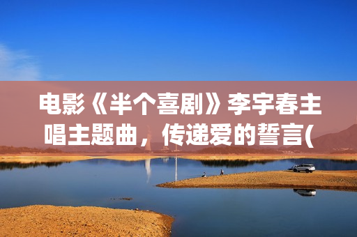 电影《半个喜剧》李宇春主唱主题曲，传递爱的誓言(电影半个喜剧演员表)