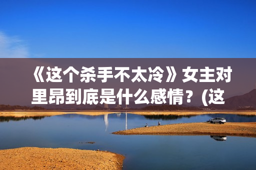 《这个杀手不太冷》女主对里昂到底是什么感情？(这个杀手不太冷女主角)