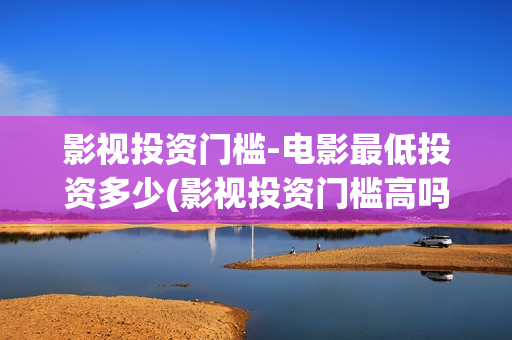影视投资门槛-电影最低投资多少(影视投资门槛高吗)