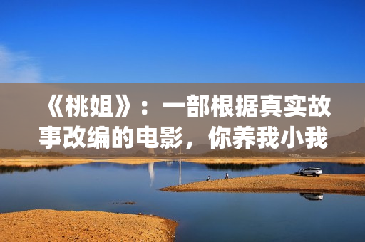 《桃姐》：一部根据真实故事改编的电影，你养我小我养你老(桃姐简介)