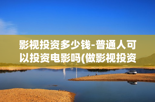 影视投资多少钱-普通人可以投资电影吗(做影视投资)