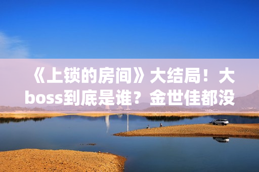 《上锁的房间》大结局！大boss到底是谁？金世佳都没猜到(上锁的房间极乐鸟幕后是谁)