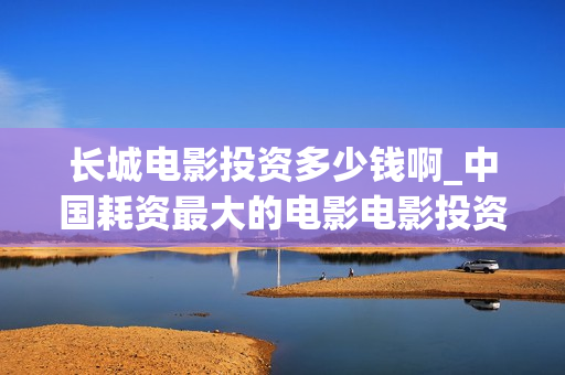 长城电影投资多少钱啊_中国耗资最大的电影电影投资平台(长城电影投资方是谁)