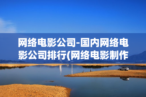 网络电影公司-国内网络电影公司排行(网络电影制作公司)