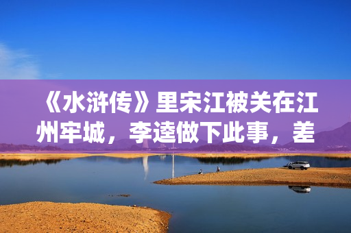 《水浒传》里宋江被关在江州牢城，李逵做下此事，差点害死宋江(《水浒传》宋江)