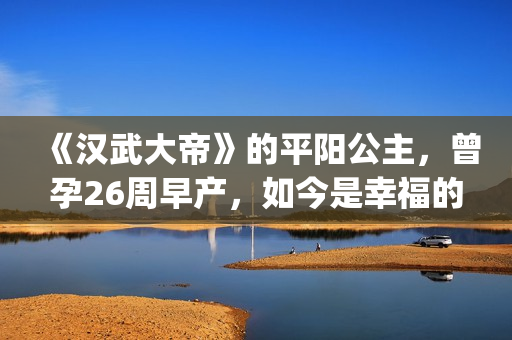 《汉武大帝》的平阳公主,曾孕26周早产,如今是幸福的一家三口(汉武大帝的皇后是谁) 《汉武大帝》的平阳公主,曾孕26周早产,如今是幸福的一家三口(汉武大帝的皇后是谁)