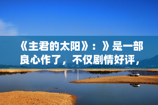 《主君的太阳》:》是一部良心作了,不仅剧情好评,前几集全部戳到泪点(主君的太阳 电视剧) 《主君的太阳》:》是一部良心作了,不仅剧情好评,前几集全部戳到泪点(主君的太阳 电视剧)