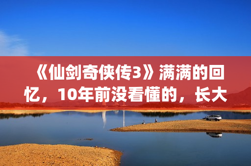 《仙剑奇侠传3》满满的回忆,10年前没看懂的,长大后全看懂了(仙剑奇侠传3尸块) 《仙剑奇侠传3》满满的回忆,10年前没看懂的,长大后全看懂了(仙剑奇侠传3尸块)