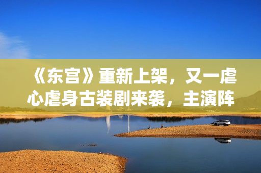 《东宫》重新上架,又一虐心虐身古装剧来袭,主演阵容过于强大了(东宫重新上架不同之处) 《东宫》重新上架,又一虐心虐身古装剧来袭,主演阵容过于强大了(东宫重新上架不同之处)