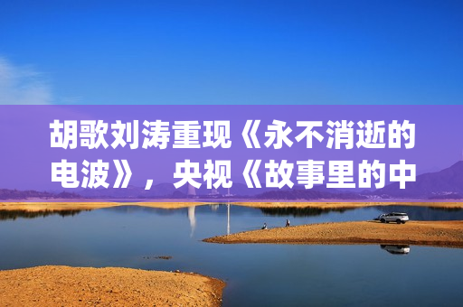 胡歌刘涛重现《永不消逝的电波》，央视《故事里的中国》开门红(胡歌刘涛唱歌)