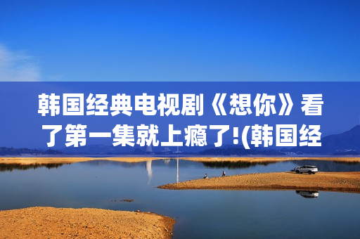 韩国经典电视剧《想你》看了第一集就上瘾了!(韩国经典电视剧大全集)