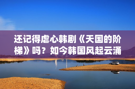 还记得虐心韩剧《天国的阶梯》吗？如今韩国风起云涌的大腕儿(有没有虐心的韩剧)