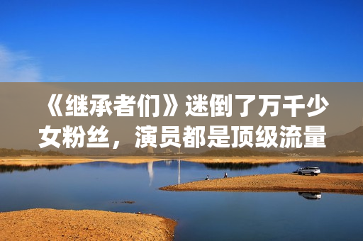 《继承者们》迷倒了万千少女粉丝，演员都是顶级流量(继承者们剧情解说)