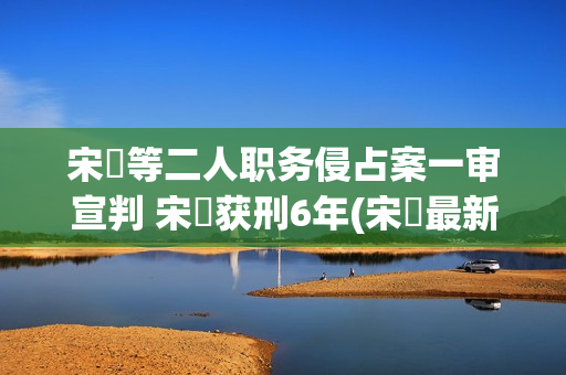 宋喆等二人职务侵占案一审宣判 宋喆获刑6年(宋喆最新动态2019年) 宋喆等二人职务侵占案一审宣判 宋喆获刑6年(宋喆最新动态2019年)