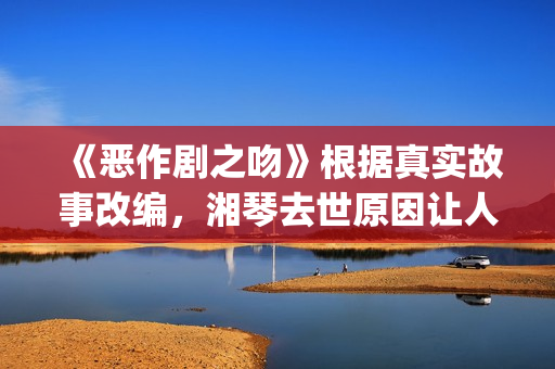 《恶作剧之吻》根据真实故事改编，湘琴去世原因让人悲伤(恶作剧之吻第一部电视剧免费观看)