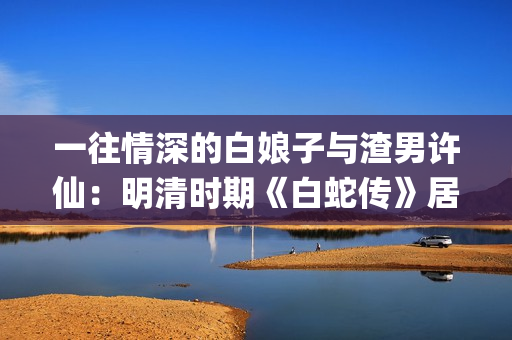 一往情深的白娘子与渣男许仙：明清时期《白蛇传》居然是这样的(一往情深的告白什么歌)