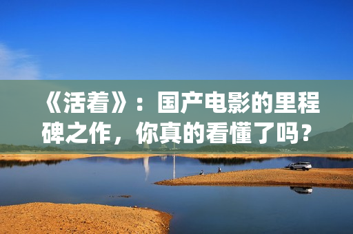 《活着》：国产电影的里程碑之作，你真的看懂了吗？(活着是哪部电影)