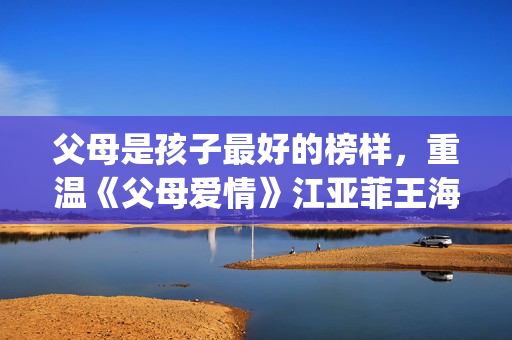 父母是孩子最好的榜样,重温《父母爱情》江亚菲王海洋的爱情(父母是孩子最好的老师) 父母是孩子最好的榜样,重温《父母爱情》江亚菲王海洋的爱情(父母是孩子最好的老师)