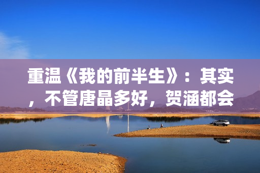 重温《我的前半生》:其实,不管唐晶多好,贺涵都会爱上罗子君(我的前半生演员表电视猫) 重温《我的前半生》:其实,不管唐晶多好,贺涵都会爱上罗子君(我的前半生演员表电视猫)