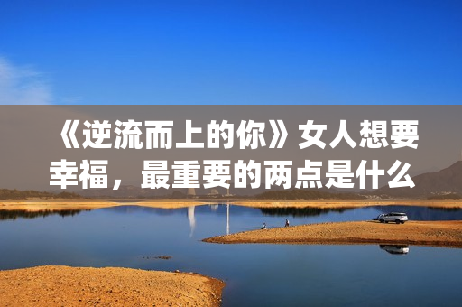《逆流而上的你》女人想要幸福，最重要的两点是什么？(逆流而上的你剧情介绍)
