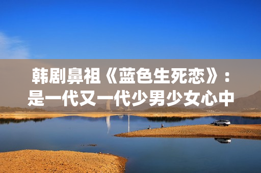 韩剧鼻祖《蓝色生死恋》：是一代又一代少男少女心中无法割舍的情结(韩剧网韩剧tv最新韩剧在线观看蓝色大海的传说)