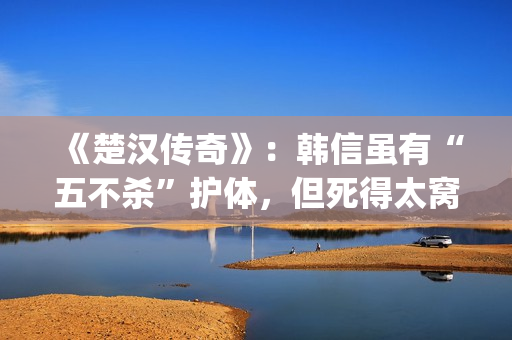 《楚汉传奇》：韩信虽有“五不杀”护体，但死得太窝囊令人唏嘘(楚汉传奇1-80全集完整版)