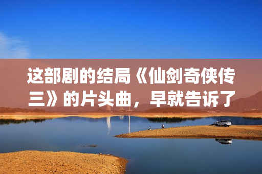 这部剧的结局《仙剑奇侠传三》的片头曲，早就告诉了我们(这部剧讲的是什么)