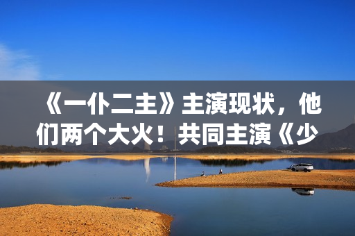 《一仆二主》主演现状，他们两个大火！共同主演《少年派》(《一仆二主》主演是谁)