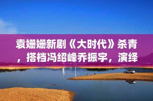 袁姗姗新剧《大时代》杀青,搭档冯绍峰乔振宇,演绎艰苦创业(袁姗姗新剧2020) 袁姗姗新剧《大时代》杀青,搭档冯绍峰乔振宇,演绎艰苦创业(袁姗姗新剧2020)