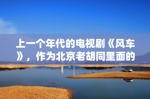 上一个年代的电视剧《风车》，作为北京老胡同里面的一些故事(当年的电视剧)