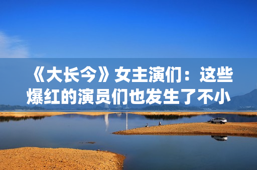 《大长今》女主演们:这些爆红的演员们也发生了不小的变化。(大长今女主角李英爱) 《大长今》女主演们:这些爆红的演员们也发生了不小的变化。(大长今女主角李英爱)