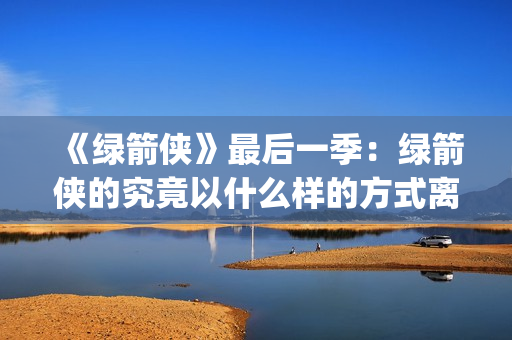《绿箭侠》最后一季：绿箭侠的究竟以什么样的方式离去？(绿箭侠结局)