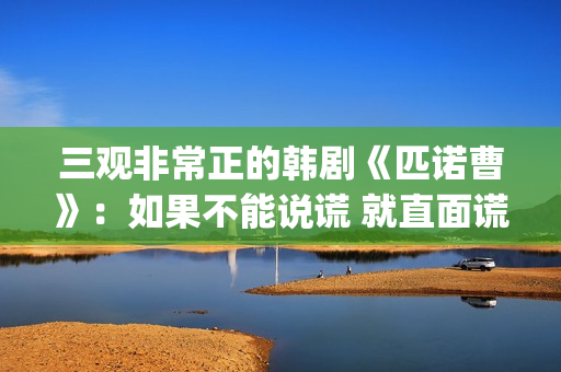 三观非常正的韩剧《匹诺曹》：如果不能说谎 就直面谎言(三观正的连续剧)